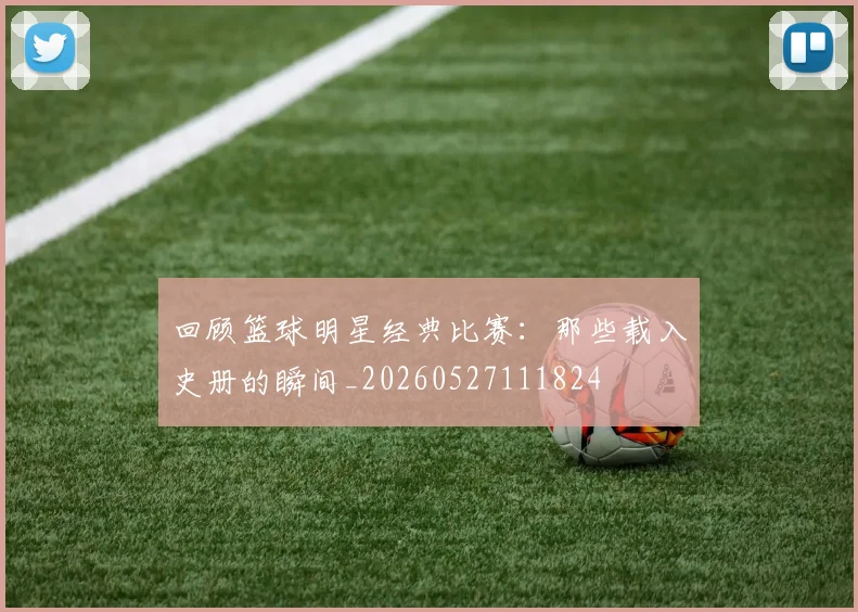 回顾篮球明星经典比赛:那些载入史册的瞬间_20260527111824