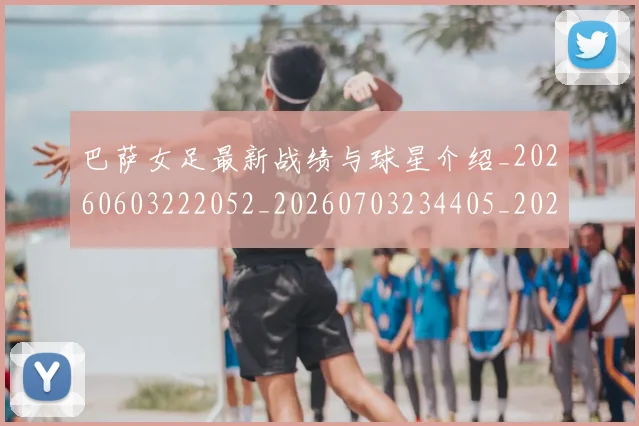 巴萨女足最新战绩与球星介绍_20260603222052_20260703234405_20260722153217