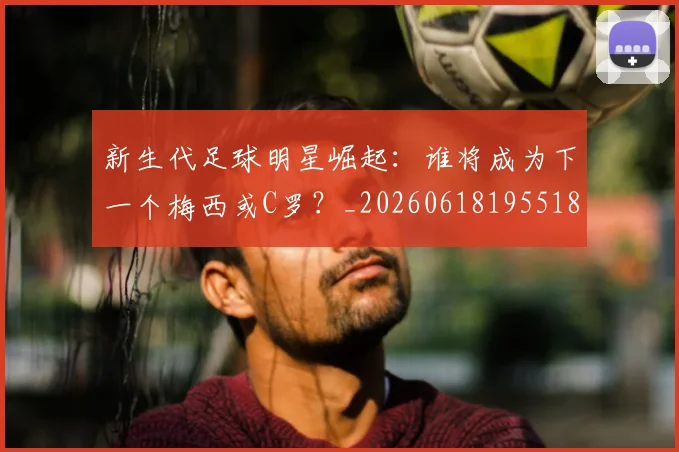 新生代足球明星崛起：谁将成为下一个梅西或C罗？_20260618195518_20260707020955