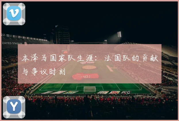 本泽马国家队生涯：法国队的贡献与争议时刻