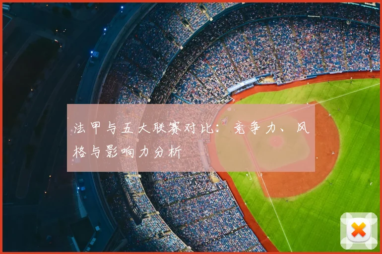 法甲与五大联赛对比：竞争力、风格与影响力分析