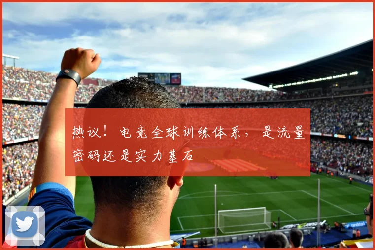 热议!电竞全球训练体系,是流量密码还是实力基石