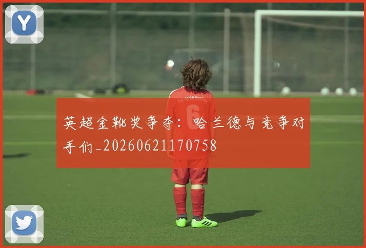 英超金靴奖争夺：哈兰德与竞争对手们_20260621170758