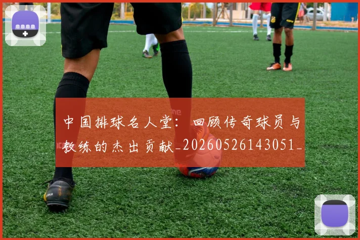 中国排球名人堂：回顾传奇球员与教练的杰出贡献_20260526143051_20260702202115_20260715194336