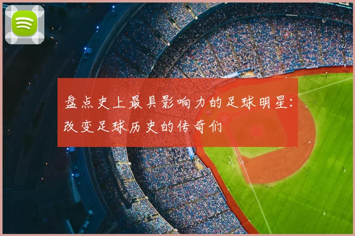 盘点史上最具影响力的足球明星:改变足球历史的传奇们