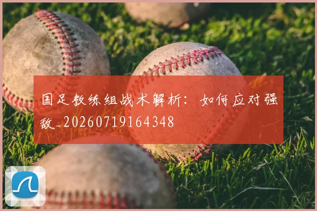 国足教练组战术解析:如何应对强敌_20260719164348