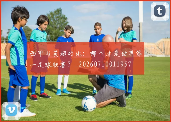 西甲与英超对比：哪个才是世界第一足球联赛？_20260710011957
