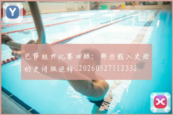 巴萨经典比赛回顾:那些载入史册的史诗级逆转_20260527112332