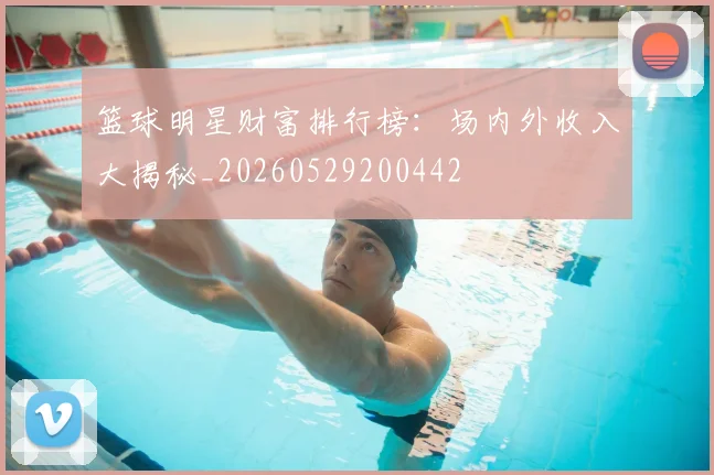 篮球明星财富排行榜:场内外收入大揭秘_20260529200442