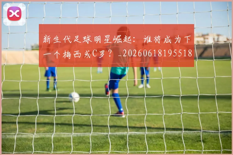 新生代足球明星崛起:谁将成为下一个梅西或C罗?_20260618195518