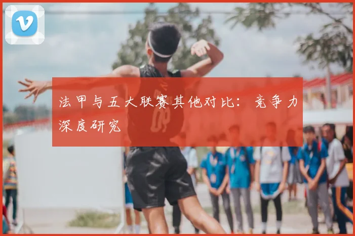 法甲与五大联赛其他对比:竞争力深度研究