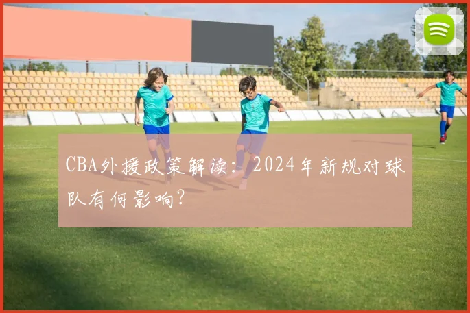 CBA外援政策解读：2024年新规对球队有何影响？