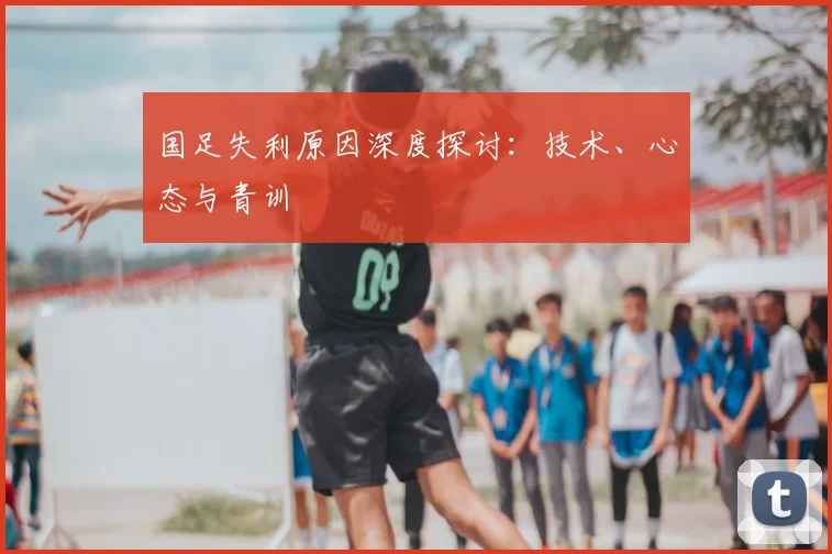 国足失利原因深度探讨：技术、心态与青训