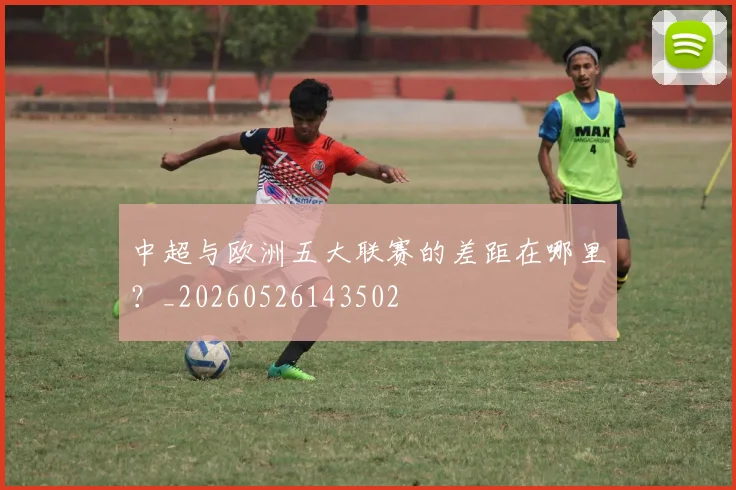 中超与欧洲五大联赛的差距在哪里?_20260526143502