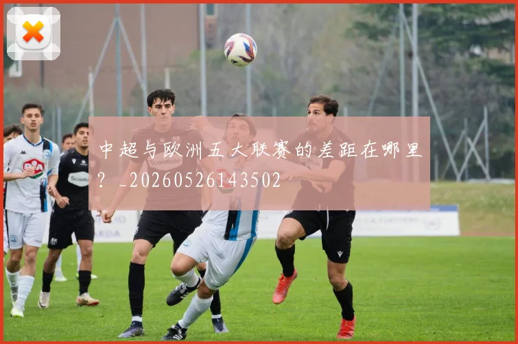 中超与欧洲五大联赛的差距在哪里?_20260526143502