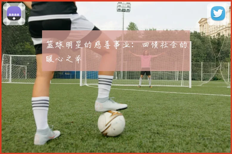 篮球明星的慈善事业：回馈社会的暖心之举