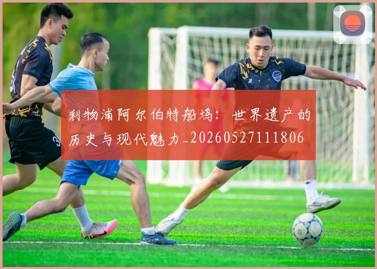 利物浦阿尔伯特船坞:世界遗产的历史与现代魅力_20260527111806