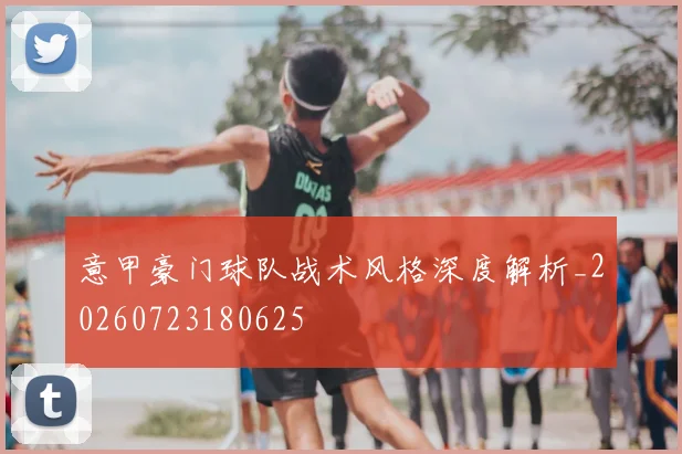 意甲豪门球队战术风格深度解析_20260723180625