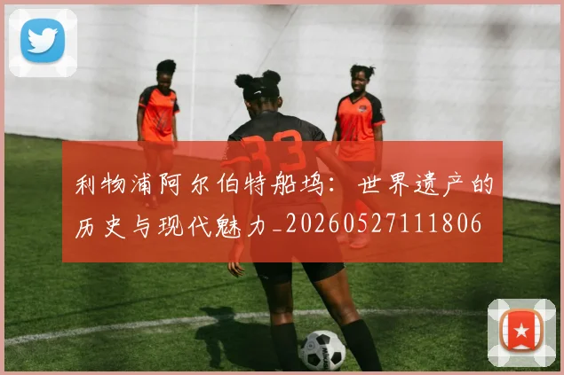 利物浦阿尔伯特船坞：世界遗产的历史与现代魅力_20260527111806