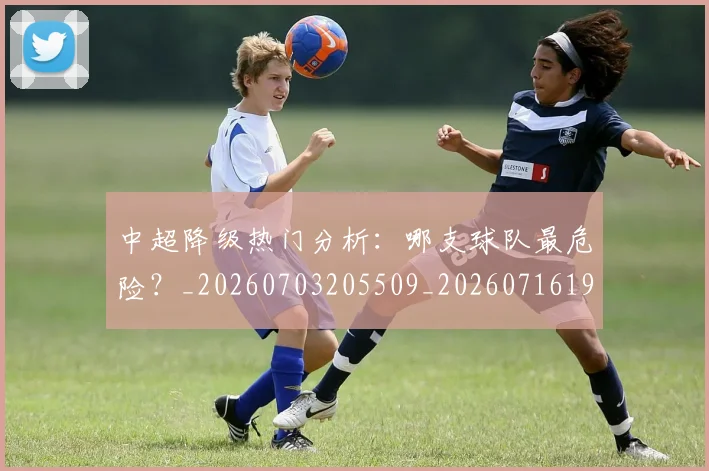 中超降级热门分析:哪支球队最危险?_20260703205509_20260716191234