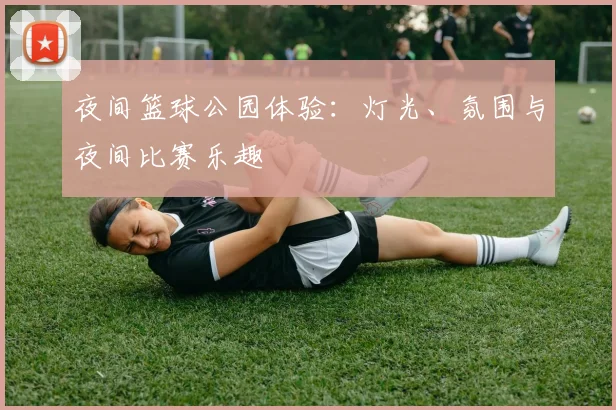 夜间篮球公园体验:灯光、氛围与夜间比赛乐趣