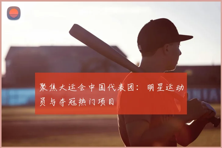 聚焦大运会中国代表团:明星运动员与夺冠热门项目