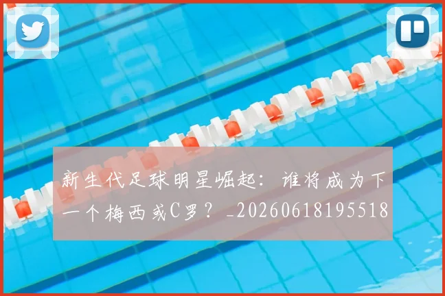 新生代足球明星崛起:谁将成为下一个梅西或C罗?_20260618195518_20260707020955