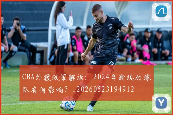 CBA外援政策解读:2024年新规对球队有何影响?_20260523194912