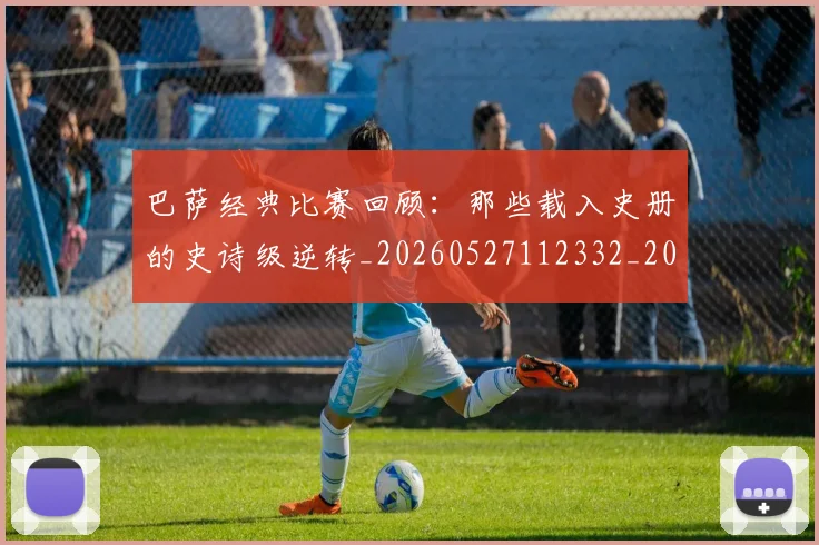 巴萨经典比赛回顾:那些载入史册的史诗级逆转_20260527112332_20260707012133