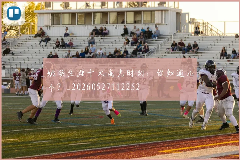 姚明生涯十大高光时刻,你知道几个?_20260527112252