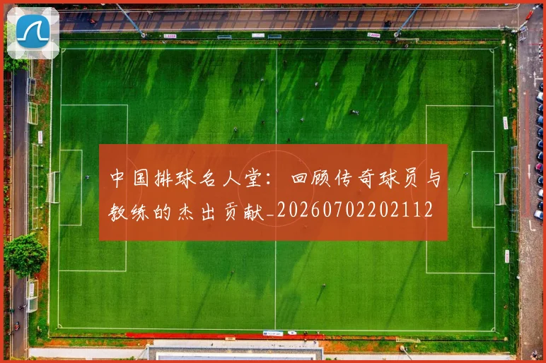 中国排球名人堂：回顾传奇球员与教练的杰出贡献_20260702202112