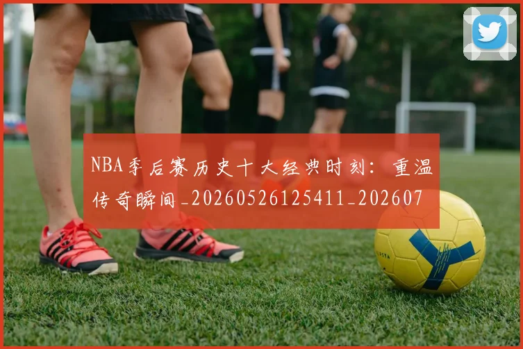 NBA季后赛历史十大经典时刻：重温传奇瞬间_20260526125411_20260701215741
