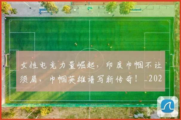 女性电竞力量崛起，印度巾帼不让须眉，巾帼英雄谱写新传奇！_20260703230108_20260719172913