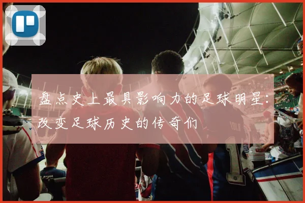 盘点史上最具影响力的足球明星:改变足球历史的传奇们