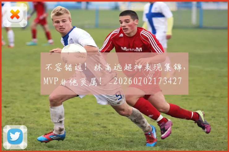 不容错过！林高远超神表现集锦，MVP非他莫属！_20260702173427